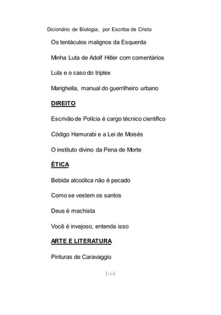 Dicionário de Biologia, por Escriba de Cristo
[160]
Os tentáculos malignos da Esquerda
Minha Luta de Adolf Hitler com comentários
Lula e o caso do triplex
Marighella, manual do guerrilheiro urbano
DIREITO
Escrivão de Polícia é cargo técnico científico
Código Hamurabi e a Lei de Moisés
O instituto divino da Pena de Morte
ÉTICA
Bebida alcoólica não é pecado
Como se vestem os santos
Deus é machista
Você é invejoso, entenda isso
ARTE E LITERATURA
Pinturas de Caravaggio
 