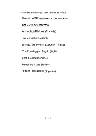 Dicionário de Biologia, por Escriba de Cristo
[ 161 ]
Hamlet de Shkespeare com comentários
EM OUTROS IDIOMAS
ArchéologieBiblique (Francês)
Juicio Final (Espanhol)
Biology, the myth of Evolution (Inglês)
The Four-legged Angel (Inglês)
Last Judgment (inglês)
Indossare il velo (Italiano)
生物学–進化の神話 (Japonês)
 