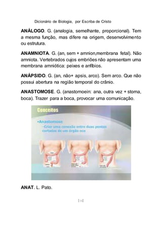 Dicionário de Biologia, por Escriba de Cristo
[18]
ANÁLOGO. G. (analogia, semelhante, proporcional). Tem
a mesma função, mas difere na origem, desenvolvimento
ou estrutura.
ANAMNIOTA. G. (an, sem + amnion,membrana fetal). Não
amniota. Vertebrados cujos embriões não apresentam uma
membrana amniótica: peixes e anfíbios.
ANÁPSIDO. G. (an, não+ apsis, arco). Sem arco. Que não
possui abertura na região temporal do crânio.
ANASTOMOSE. G. (anastomoein: ana, outra vez + stoma,
boca). Trazer para a boca, provocar uma comunicação.
ANAT. L. Pato.
 