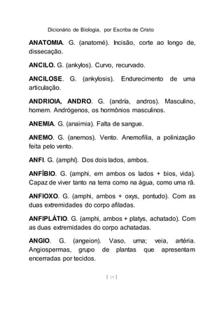 Dicionário de Biologia, por Escriba de Cristo
[ 19 ]
ANATOMIA. G. (anatomé). Incisão, corte ao longo de,
dissecação.
ANCILO. G. (ankylos). Curvo, recurvado.
ANCILOSE. G. (ankylosis). Endurecimento de uma
articulação.
ANDRIOIA, ANDRO. G. (andría, andros). Masculino,
homem. Andrógenos, os hormônios masculinos.
ANEMIA. G. (anaimia). Falta de sangue.
ANEMO. G. (anemos). Vento. Anemofilia, a polinização
feita pelo vento.
ANFI. G. (amphí). Dos dois lados, ambos.
ANFÍBIO. G. (amphi, em ambos os lados + bios, vida).
Capaz de viver tanto na terra como na água, como uma rã.
ANFIOXO. G. (amphi, ambos + oxys, pontudo). Com as
duas extremidades do corpo afiladas.
ANFIPLÁTIO. G. (amphi, ambos + platys, achatado). Com
as duas extremidades do corpo achatadas.
ANGIO. G. (angeion). Vaso, urna; veia, artéria.
Angiospermas, grupo de plantas que apresentam
encerradas por tecidos.
 