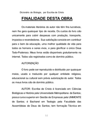 Dicionário de Biologia, por Escriba de Cristo
[2]
FINALIDADE DESTA OBRA
Os materiais literários do autor não têm fins lucrativos,
nem lhe gera quaisquer tipo de receita. Os custos do livro são
unicamente para cobrir despesas com produção, transporte,
impostos e revendedores. Sua satisfação consiste em contribuir
para o bem da educação, uma melhor qualidade de vida para
todos os homens e seres vivos, e para glorificar o único Deus
Todo-Poderoso. Meus livros estão disponíveis gratuitamente na
internet. Todos são registrados como de domínio público.
AUTORIZAÇÃO
O livro pode ser reproduzido e distribuído por quaisquer
meios, usado e traduzido por qualquer entidade religiosa,
educacional ou cultural sem prévia autorização do autor. Todos
os meus livros são de domínio público.
AUTOR: Escriba de Cristo é licenciado em Ciências
Biológicas e História pela Universidade Metropolitana de Santos;
possui curso superior em Gestão de Empresas pela UNIMONTE
de Santos; é Bacharel em Teologia pela Faculdade das
Assembleias de Deus de Santos; tem formação Técnica em
 