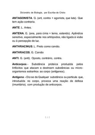 Dicionário de Biologia, por Escriba de Cristo
[ 21 ]
ANTAGONISTA. G. (ant, contra + agonista, que luta). Que
tem ação contraria.
ANTE. L. Antes.
ANTENA. G. (ana, para cima + temo, estendo). Apêndice
sensitivo, especialmente nos artrópodos, não ligado à visão
ou à percepção de luz.
ANTHRACINUS. L. Preto como carvão.
ANTHRACOS. G. Carvão
ANTI. G. (antí). Oposto, contrário, contra.
Anticorpos - Substância proteica produzida pelos
linfócitos que atacam e destroem substâncias ou micro-
organismos estranhos ao corpo (antígenos).
Antígeno - Diz-se de Qualquer substância ou partícula que,
introduzida no corpo, provoca uma reação de defesa
(imunitária), com produção de anticorpos.
 
