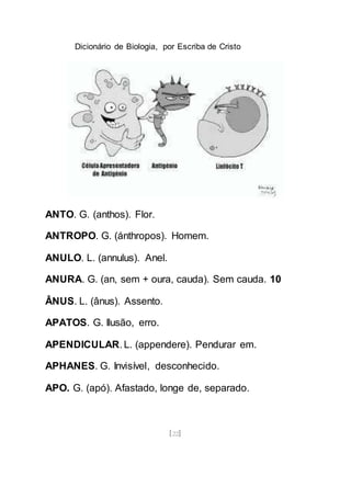 Dicionário de Biologia, por Escriba de Cristo
[22]
ANTO. G. (anthos). Flor.
ANTROPO. G. (ánthropos). Homem.
ANULO. L. (annulus). Anel.
ANURA. G. (an, sem + oura, cauda). Sem cauda. 10
ÂNUS. L. (ânus). Assento.
APATOS. G. Ilusão, erro.
APENDICULAR. L. (appendere). Pendurar em.
APHANES. G. Invisível, desconhecido.
APO. G. (apó). Afastado, longe de, separado.
 