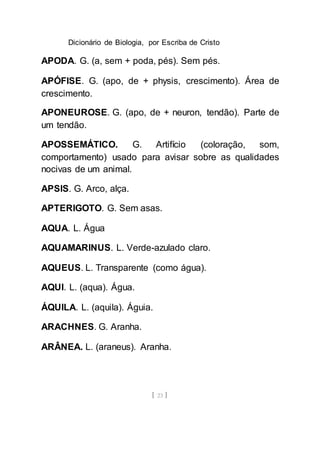 Dicionário de Biologia, por Escriba de Cristo
[ 23 ]
APODA. G. (a, sem + poda, pés). Sem pés.
APÓFISE. G. (apo, de + physis, crescimento). Área de
crescimento.
APONEUROSE. G. (apo, de + neuron, tendão). Parte de
um tendão.
APOSSEMÁTICO. G. Artifício (coloração, som,
comportamento) usado para avisar sobre as qualidades
nocivas de um animal.
APSIS. G. Arco, alça.
APTERIGOTO. G. Sem asas.
AQUA. L. Água
AQUAMARINUS. L. Verde-azulado claro.
AQUEUS. L. Transparente (como água).
AQUI. L. (aqua). Água.
ÁQUILA. L. (aquila). Águia.
ARACHNES. G. Aranha.
ARÂNEA. L. (araneus). Aranha.
 