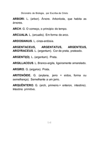 Dicionário de Biologia, por Escriba de Cristo
[24]
ARBORI. L. (arbor). Árvore. Arborícola, que habita as
árvores.
ARCH. G. O começo, o princípio do tempo.
ARCUALIA. L. (arcualis). Em forma de arco.
ARDOSIANUS. L. cinza-ardósia.
ARGENTACEUS, ARGENTATUS, ARGENTEUS,
ARGYRACEUS. L. (argentum). Cor de prata, prateado.
ARGENTI(O). L. (argentum). Prata.
ARGILLACEUS. L. Branco-argila, ligeiramente amarelado.
ARGIRO. G. (argyros). Prata.
ARITENÓIDE. G. (arytana, jarro + eidos, forma ou
semelhança). Semelhante a um jarro.
ARQUÊNTERO. G. (arch, primeiro.+ enteron, intestino).
Intestino primitivo.
 