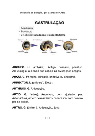 Dicionário de Biologia, por Escriba de Cristo
[ 25 ]
ARQUEO. G. (archaíos). Antigo, passado, primitivo.
Arqueologia, a ciência que estuda as civilizações antigas.
ARQUI. G. Primeiro, principal, primitivo ou ancestral.
ARRECTOR. L. (arrigere). Elevar.
ARTHROS. G. Articulação.
ARTIO. G. (artios). Arrumado, bem ajustado, par.
Artiodáctilos, ordem de mamíferos com casco, com número
par de dedos.
ARTRO. G. (árthron). Articulação, junta.
 