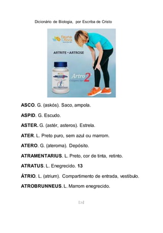 Dicionário de Biologia, por Escriba de Cristo
[26]
ASCO. G. (askós). Saco, ampola.
ASPID. G. Escudo.
ASTER. G. (astér, asteros). Estrela.
ATER. L. Preto puro, sem azul ou marrom.
ATERO. G. (ateroma). Depósito.
ATRAMENTARIUS. L. Preto, cor de tinta, retinto.
ATRATUS. L. Enegrecido. 13
ÁTRIO. L. (atrium). Compartimento de entrada, vestibulo.
ATROBRUNNEUS. L. Marrom enegrecido.
 