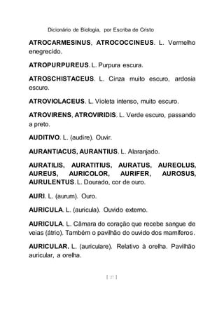 Dicionário de Biologia, por Escriba de Cristo
[ 27 ]
ATROCARMESINUS, ATROCOCCINEUS. L. Vermelho
enegrecido.
ATROPURPUREUS. L. Purpura escura.
ATROSCHISTACEUS. L. Cinza muito escuro, ardosia
escuro.
ATROVIOLACEUS. L. Violeta intenso, muito escuro.
ATROVIRENS, ATROVIRIDIS. L. Verde escuro, passando
a preto.
AUDITIVO. L. (audire). Ouvir.
AURANTIACUS, AURANTIUS. L. Alaranjado.
AURATILIS, AURATITIUS, AURATUS, AUREOLUS,
AUREUS, AURICOLOR, AURIFER, AUROSUS,
AURULENTUS. L. Dourado, cor de ouro.
AURI. L. (aurum). Ouro.
AURICULA. L. (auricula). Ouvido externo.
AURICULA. L. Câmara do coração que recebe sangue de
veias (átrio). Também o pavilhão do ouvido dos mamíferos.
AURICULAR. L. (auriculare). Relativo à orelha. Pavilhão
auricular, a orelha.
 