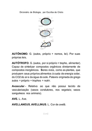 Dicionário de Biologia, por Escriba de Cristo
[ 29 ]
AUTÔNOMO. G. (autos, próprio + nomos, lei). Por suas
próprias leis.
AUTÓTROFO. G. (autos, por si próprio + trepho, alimentar).
Capaz de sintetizar compostos orgânicos diretamente de
compostos inorgânicos. Seres vivos, como as plantas, que
produzem seus próprios alimentos à custa de energia solar,
do CO2 do ar e da água do solo. Palavra originada do grego
autos = próprio + trophos = nutrir.
Avascular - Relativo ao que não possui tecido de
vascularização (vasos condutores, nos vegetais; vasos
sanguíneos nos animais).
AVE. L. Ave.
AVELLANEUS, AVELLINUS. L. Cor de avelã.
 