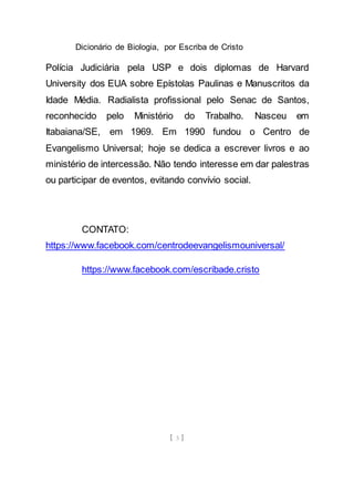 Dicionário de Biologia, por Escriba de Cristo
[ 3 ]
Polícia Judiciária pela USP e dois diplomas de Harvard
University dos EUA sobre Epístolas Paulinas e Manuscritos da
Idade Média. Radialista profissional pelo Senac de Santos,
reconhecido pelo Ministério do Trabalho. Nasceu em
Itabaiana/SE, em 1969. Em 1990 fundou o Centro de
Evangelismo Universal; hoje se dedica a escrever livros e ao
ministério de intercessão. Não tendo interesse em dar palestras
ou participar de eventos, evitando convívio social.
CONTATO:
https://www.facebook.com/centrodeevangelismouniversal/
https://www.facebook.com/escribade.cristo
 