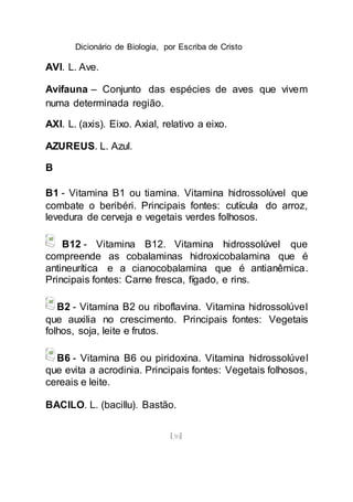 Dicionário de Biologia, por Escriba de Cristo
[30]
AVI. L. Ave.
Avifauna – Conjunto das espécies de aves que vivem
numa determinada região.
AXI. L. (axis). Eixo. Axial, relativo a eixo.
AZUREUS. L. Azul.
B
B1 - Vitamina B1 ou tiamina. Vitamina hidrossolúvel que
combate o beribéri. Principais fontes: cutícula do arroz,
levedura de cerveja e vegetais verdes folhosos.
B12 - Vitamina B12. Vitamina hidrossolúvel que
compreende as cobalaminas hidroxicobalamina que é
antineurítica e a cianocobalamina que é antianêmica.
Principais fontes: Carne fresca, fígado, e rins.
B2 - Vitamina B2 ou riboflavina. Vitamina hidrossolúvel
que auxilia no crescimento. Principais fontes: Vegetais
folhos, soja, leite e frutos.
B6 - Vitamina B6 ou piridoxina. Vitamina hidrossolúvel
que evita a acrodinia. Principais fontes: Vegetais folhosos,
cereais e leite.
BACILO. L. (bacillu). Bastão.
 