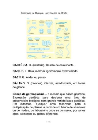 Dicionário de Biologia, por Escriba de Cristo
[ 31 ]
BACTÉRIA. G. (baktería). Bastão de caminhante.
BADIUS. L. Baio, marrom ligeiramente avermelhado.
BAEN. G. Andar ou passo.
BÁLANO. G. (balanos). Glande, arredondada, em forma
de glande.
Banco de germoplasma – o mesmo que banco genético.
Expressão genética para designar uma área de
preservação biológica com grande variabilidade genética.
Por extensão, qualquer área reservada para a
multiplicação de plantas a partir de um banco de sementes
ou de mudas, ou laboratório onde se conserva, por vários
anos, sementes ou genes diferentes.
 