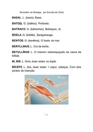Dicionário de Biologia, por Escriba de Cristo
[32]
BASAL. L. (basis). Base.
BATO(I). G. (báthos). Profundo.
BATRACO. G. (bátrachos). Batráquio, rã.
BDELA. G. (bdélla). Sanguessuga.
BENTOS. G. (benthos). O fundo do mar.
BERYLLINUS. L. Cor de berilo.
BETULLÍNUS. L. O marrom esbranquiçado da casca da
bétula.
BI, BIS. L. Dois, duas vezes ou duplo
BÍCEPS. L. (bis, duas vezes + capui, cabeça). Com dois
pontos de inserção.
 