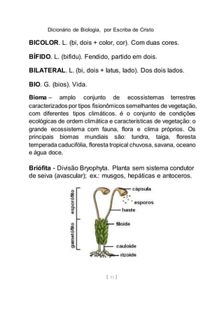 Dicionário de Biologia, por Escriba de Cristo
[ 33 ]
BICOLOR. L. (bi, dois + color, cor). Com duas cores.
BÍFIDO. L. (bifidu). Fendido, partido em dois.
BILATERAL. L. (bi, dois + latus, lado). Dos dois lados.
BIO. G. (bios). Vida.
Bioma – amplo conjunto de ecossistemas terrestres
caracterizados por tipos fisionômicos semelhantes de vegetação,
com diferentes tipos climáticos. é o conjunto de condições
ecológicas de ordem climática e características de vegetação: o
grande ecossistema com fauna, flora e clima próprios. Os
principais biomas mundiais são: tundra, taiga, floresta
temperada caducifólia, floresta tropical chuvosa, savana, oceano
e água doce.
Briófita - Divisão Bryophyta. Planta sem sistema condutor
de seiva (avascular); ex.: musgos, hepáticas e antoceros.
 