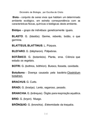Dicionário de Biologia, por Escriba de Cristo
[34]
Biota – conjunto de seres vivos que habitam um determinado
ambiente ecológico, em estreita correspondência com as
características físicas, químicas e biológicas deste ambiente.
Biótipo – grupo de indivíduos geneticamente iguais.
BLASTO. G. (blastós). Germe, rebento, botão, o que
germina.
BLATTEUS, BLATTINUS. L. Púrpura.
BLEFARO. G. (blépharon). Pálpebras.
BOTÂNICO. G. (botanikós). Planta, erva. Ciência que
estuda os vegetais.
BOTRI. G. (bothros, bóthrion). Buraco, fosseta, cavidade.
Botulismo - Doença causada pela bactéria Clostridium
botulinon.
BRACHUS. G. Curto.
BRADI. G. (bradys). Lento, vagaroso, pesado.
BRANCHIA. G. (brânquia). Órgão para respiração aquática.
BRIO. G. (bryon). Musgo.
BRÔNQUIO. G. (bronchia). Extremidade da traquéia.
 
