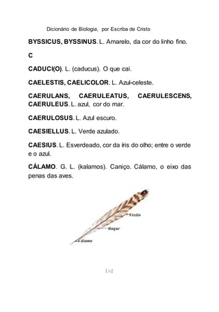 Dicionário de Biologia, por Escriba de Cristo
[36]
BYSSICUS, BYSSINUS. L. Amarelo, da cor do linho fino.
C
CADUCI(O). L. (caducus). O que cai.
CAELESTIS, CAELICOLOR. L. Azul-celeste.
CAERULANS, CAERULEATUS, CAERULESCENS,
CAERULEUS. L. azul, cor do mar.
CAERULOSUS. L. Azul escuro.
CAESIELLUS. L. Verde azulado.
CAESIUS. L. Esverdeado, cor da íris do olho; entre o verde
e o azul.
CÁLAMO. G. L. (kalamos). Caniço. Cálamo, o eixo das
penas das aves.
 