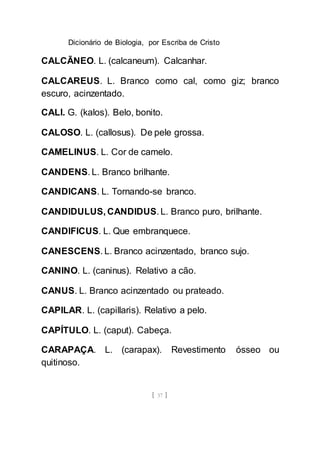 Dicionário de Biologia, por Escriba de Cristo
[ 37 ]
CALCÃNEO. L. (calcaneum). Calcanhar.
CALCAREUS. L. Branco como cal, como giz; branco
escuro, acinzentado.
CALI. G. (kalos). Belo, bonito.
CALOSO. L. (callosus). De pele grossa.
CAMELINUS. L. Cor de camelo.
CANDENS. L. Branco brilhante.
CANDICANS. L. Tornando-se branco.
CANDIDULUS, CANDIDUS. L. Branco puro, brilhante.
CANDIFICUS. L. Que embranquece.
CANESCENS. L. Branco acinzentado, branco sujo.
CANINO. L. (caninus). Relativo a cão.
CANUS. L. Branco acinzentado ou prateado.
CAPILAR. L. (capillaris). Relativo a pelo.
CAPÍTULO. L. (caput). Cabeça.
CARAPAÇA. L. (carapax). Revestimento ósseo ou
quitinoso.
 