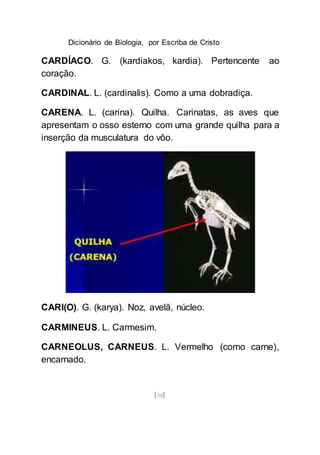 Dicionário de Biologia, por Escriba de Cristo
[38]
CARDÍACO. G. (kardiakos, kardia). Pertencente ao
coração.
CARDINAL. L. (cardinalis). Como a uma dobradiça.
CARENA. L. (carina). Quilha. Carinatas, as aves que
apresentam o osso esterno com uma grande quilha para a
inserção da musculatura do vôo.
CARI(O). G. (karya). Noz, avelã, núcleo.
CARMINEUS. L. Carmesim.
CARNEOLUS, CARNEUS. L. Vermelho (como carne),
encarnado.
 