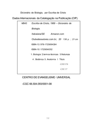Dicionário de Biologia, por Escriba de Cristo
[4]
Dados Internacionais da Catalogação na Publicação (CIP)
CENTRO DE EVANGELISMO UNIVERSAL
-CGC 66.504.093/0001-08
M543 Escriba de Cristo, 1969 – Dicionário de
Biologia.
Itabaiana/SE Amazon.com
Clubedesautores.com.br, 20 136 p. ; 21 cm
ISBN-13: 978-1725694354
ISBN-10: 1725694352
1. Biologia 2.termos técnicas 3.Natureza
4 . Botânica 5. Anatomia l Título
CDD 570
CDU 57
 