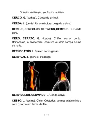 Dicionário de Biologia, por Escriba de Cristo
[ 41 ]
CERCO. G. (kerkos). Cauda de animal.
CERDA. L. (cerda) Uma estrutura delgada e dura.
CEREUS,CEREOLUS, CERINEUS, CERINUS. . L. Cor de
cera.
CERO, CERATO. G. (kerós). Chifre, corno, ponta.
Rhinoceros, o rinoceronte, com um ou dois cornos acima
do nariz.
CERUSSATUS. L. Branco como gesso.
CERVICAL. L. (cervix). Pescoço.
CERVICOLOR, CERVINUS. L. Cor de cervo.
CESTO. L. (cestus). Cinto. Céstodos: vermes platielmintos
com o corpo em forma de fita.
 