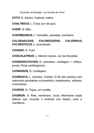 Dicionário de Biologia, por Escriba de Cristo
[42]
CETO. G. (ketos). Cetáceo, baleia.
CHALYBEUS. L. Cinza (cor de aço).
CHEIR. G. Mão.
CHERMESINUS. L. Vermelho, escarlate, carmesim.
CHLORASCENS, CHLORESOENS, CHLORINUS,
CHLOROTICUS. L. esverdeado.
CHOANE. G. Funil.
CHOCOLATÍNUS. L. Marrom escuro, cor de chocolate.
CHONDRICHTHYES. G. (chondros, cartilagem + ichthys,
peixe). Peixe cartiloaginoso.
CHONDROS. G. Cartilagem.
CHORDATA. L. (chorda). Cordão. O filo dos animais com
notocorda persistente ou transitória; (vertebrados, anfioxos
e tunicados).
CHORDE. G. Tripas, um cordão.
CHORION. G. Pele, membrana, couro. Membrana dupla
externa que circunda o embrião dos répteis, aves e
mamíferos.
 