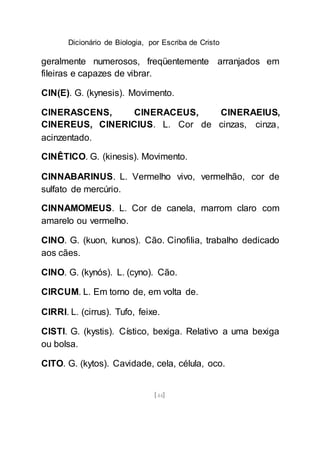 Dicionário de Biologia, por Escriba de Cristo
[44]
geralmente numerosos, freqüentemente arranjados em
fileiras e capazes de vibrar.
CIN(E). G. (kynesis). Movimento.
CINERASCENS, CINERACEUS, CINERAEIUS,
CINEREUS, CINERICIUS. L. Cor de cinzas, cinza,
acinzentado.
CINÊTICO. G. (kinesis). Movimento.
CINNABARINUS. L. Vermelho vivo, vermelhão, cor de
sulfato de mercúrio.
CINNAMOMEUS. L. Cor de canela, marrom claro com
amarelo ou vermelho.
CINO. G. (kuon, kunos). Cão. Cinofilia, trabalho dedicado
aos cães.
CINO. G. (kynós). L. (cyno). Cão.
CIRCUM. L. Em torno de, em volta de.
CIRRl. L. (cirrus). Tufo, feixe.
CISTI. G. (kystis). Cístico, bexiga. Relativo a uma bexiga
ou bolsa.
CITO. G. (kytos). Cavidade, cela, célula, oco.
 