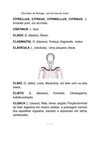 Dicionário de Biologia, por Escriba de Cristo
[ 45 ]
CÍTRELLUS, CITREUS, CITRINELLUS, CITRINUS. L.
Amarelo puro, cor de limão.
CÍZATINUS. L. Azul.
CLADO. G. (klados). Ramo.
CLASMA(TO). G. (klasma). Pedaço, fragmento, restos.
CLAVÍCULA. L. (clavícula). Uma pequena chave.
CLINO. G. (klíne). Leito. Monóclina, um leito com os dois
sexos.
CLISTO. G. (kleistos). Fechado. Cleistogamia,
autofecundação.
CLOACA. L. (cloaca). Ralo, dreno, esgoto. Porção terminal
do trato digestivo em muitos insetos; a passagem comum
dos aparelhos digestivo, excretor e reprodutor em vários
vertebrados.
 