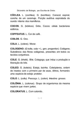 Dicionário de Biologia, por Escriba de Cristo
[ 47 ]
CÓCLEA. L. (cochlea). G. (kochlias). Caracol, espiral,
concha de um caramujo. Porção auditiva espiralada do
ouvido interno dos mamíferos.
COCOS. G. (kókkos). Grão. Cocos: célula bacteriana
esférica.
COFFEATUS. L. Cor de café.
COILOS. G. Oco.
COLA. L. (colere). Morar.
COLÁGENO. (G kolla, cola + L. gen, progenitor). Colágeno.
Substância das fibras colágenas, presentes em todos os
tecidos conjuntivos.
COLE. G. (kholé). Bile. Colagogo, que induz a produção e
liberação de bile.
COLEO. G. (koleós). Estojo, bainha. Coleópteros, ordem
de insetos com o primeiro par de asas, élitros, formando
uma espécie de estojo protetor.
COLO. L. (collu). Pescoço. L. (colon). Intestino grosso.
COLÔNIA. L. (colonus). Grupo de organismos da mesma
espécie que vivem juntos.
COLORATUS. L. Com colorido.
 