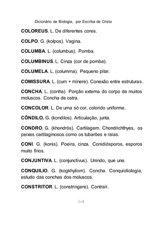 Dicionário de Biologia, por Escriba de Cristo
[48]
COLOREUS. L. De diferentes cores.
COLPO. G. (kolpos). Vagina.
COLUMBA. L. (columbus). Pomba.
COLUMBINUS. L. Cinza (cor de pomba).
COLUMELA. L. (columma). Pequeno pilar.
COMISSURA. L. (cum + minere). Conexão entre estruturas.
CONCHA. L. (conha). Porção externa do corpo de muitos
moluscos. Concha de ostra.
CONCOLOR. L. De uma só cor, colorido uniforme.
CÔNDILO. G. (kondilos). Articulação, junta.
CONDRO. G. (khondrós). Cartilagem. Chondrichthyes, os
peixes cartilaginosos como os tubarões e raias.
CONI. G. (konis). Poeira, cinza. Conidiósporos, esporos
muito finos.
CONJUNTIVA. L. (conjunctivus). Unindo, que une.
CONQUILIO. G. (kogkhyliom). Concha. Conquioliologia,
estudo das conchas dos moluscos.
CONSTRITOR. L. (constringere). Contrair.
 