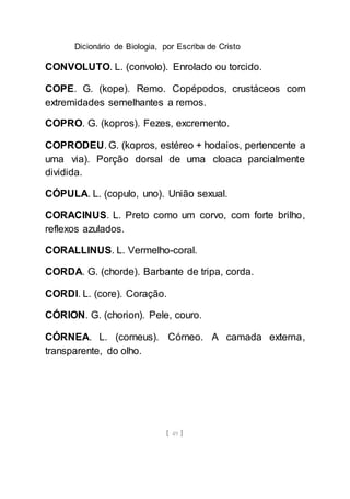 Dicionário de Biologia, por Escriba de Cristo
[ 49 ]
CONVOLUTO. L. (convolo). Enrolado ou torcido.
COPE. G. (kope). Remo. Copépodos, crustáceos com
extremidades semelhantes a remos.
COPRO. G. (kopros). Fezes, excremento.
COPRODEU. G. (kopros, estéreo + hodaios, pertencente a
uma via). Porção dorsal de uma cloaca parcialmente
dividida.
CÓPULA. L. (copulo, uno). União sexual.
CORACINUS. L. Preto como um corvo, com forte brilho,
reflexos azulados.
CORALLINUS. L. Vermelho-coral.
CORDA. G. (chorde). Barbante de tripa, corda.
CORDI. L. (core). Coração.
CÓRION. G. (chorion). Pele, couro.
CÓRNEA. L. (corneus). Córneo. A camada externa,
transparente, do olho.
 