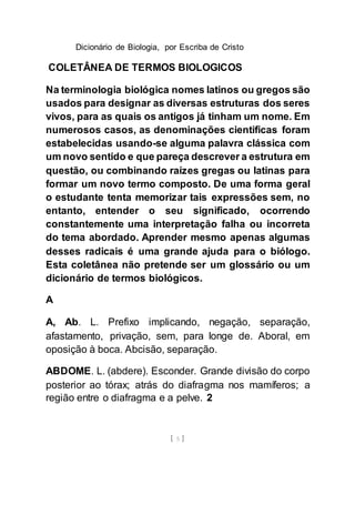 Dicionário de Biologia, por Escriba de Cristo
[ 5 ]
COLETÂNEA DE TERMOS BIOLOGICOS
Na terminologia biológica nomes latinos ou gregos são
usados para designar as diversas estruturas dos seres
vivos, para as quais os antigos já tinham um nome. Em
numerosos casos, as denominações cientificas foram
estabelecidas usando-se alguma palavra clássica com
um novo sentido e que pareça descrever a estrutura em
questão, ou combinando raízes gregas ou latinas para
formar um novo termo composto. De uma forma geral
o estudante tenta memorizar tais expressões sem, no
entanto, entender o seu significado, ocorrendo
constantemente uma interpretação falha ou incorreta
do tema abordado. Aprender mesmo apenas algumas
desses radicais é uma grande ajuda para o biólogo.
Esta coletânea não pretende ser um glossário ou um
dicionário de termos biológicos.
A
A, Ab. L. Prefixo implicando, negação, separação,
afastamento, privação, sem, para longe de. Aboral, em
oposição à boca. Abcisão, separação.
ABDOME. L. (abdere). Esconder. Grande divisão do corpo
posterior ao tórax; atrás do diafragma nos mamíferos; a
região entre o diafragma e a pelve. 2
 