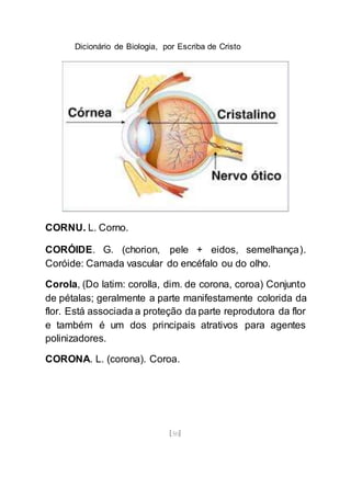 Dicionário de Biologia, por Escriba de Cristo
[50]
CORNU. L. Corno.
CORÓIDE. G. (chorion, pele + eidos, semelhança).
Coróide: Camada vascular do encéfalo ou do olho.
Corola, (Do latim: corolla, dim. de corona, coroa) Conjunto
de pétalas; geralmente a parte manifestamente colorida da
flor. Está associada a proteção da parte reprodutora da flor
e também é um dos principais atrativos para agentes
polinizadores.
CORONA. L. (corona). Coroa.
 
