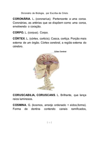 Dicionário de Biologia, por Escriba de Cristo
[ 51 ]
CORONÁRIA. L. (coronarius). Pertencente a uma coroa.
Coronárias, as artérias que se dispõem como uma coroa,
envolvendo o coração.
CORPO. L. (corpus). Corpo.
CÓRTEX. L. (córtex, corticis). Casca, cortiça. Porção mais
externa de um órgão. Córtex cerebral, a região externa do
cérebro.
CORUSCABILIA, CORUSCANS. L. Brilhante, que lança
raios luminosos.
COSMINA. G. (kosmos, arranjo ordenado + eidos,forma).
Forma de dentina contendo canais ramificados,
 