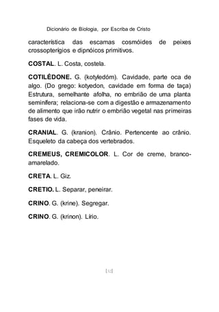 Dicionário de Biologia, por Escriba de Cristo
[52]
característica das escamas cosmóides de peixes
crossopterígios e dipnóicos primitivos.
COSTAL. L. Costa, costela.
COTILÉDONE. G. (kotyledóm). Cavidade, parte oca de
algo. (Do grego: kotyedon, cavidade em forma de taça)
Estrutura, semelhante afolha, no embrião de uma planta
seminífera; relaciona-se com a digestão e armazenamento
de alimento que irão nutrir o embrião vegetal nas primeiras
fases de vida.
CRANIAL. G. (kranion). Crânio. Pertencente ao crânio.
Esqueleto da cabeça dos vertebrados.
CREMEUS, CREMICOLOR. L. Cor de creme, branco-
amarelado.
CRETA. L. Giz.
CRETIO. L. Separar, peneirar.
CRINO. G. (krine). Segregar.
CRINO. G. (krinon). Lírio.
 