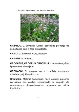 Dicionário de Biologia, por Escriba de Cristo
[ 53 ]
CRIPTICO. G. (kryptós). Oculto, escondido por força de
semelhança com a área circundante.
CRISO. G. (khrysós). Ouro, dourado.
CRISPUS. G. Frisado.
CROCATUS, CROCEUS,CROCÍNUS. L. Amarelo-açafrão,
ligeiramente alaranjado.
CROMAFIM. G. (chroma, cor + L. affinis, mostrando
afinidade por). Parecido com.
Cromatina. Material filamentoso, muito corável, presente
no núcleo das células; corresponde ao conjunto de
cromossomos descondensados presentes na célula
interfásica.
 