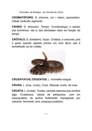 Dicionário de Biologia, por Escriba de Cristo
[54]
CROMATÓFORO. G. (chroma, cor + phero, apresentar).
Célula contendo pigmento.
CRONO. G. (khronos). Tempo. Cronobiologia, o estudo
dos biorritmos, isto é, das atividades vitais em função do
tempo.
CRÓTALO. G. (krótalom). Guizo. Crotalus, a cascavel, pois
o guizo quando agitado produz um som típico que é
semelhante ao do crótalo.
CRUENTATUS, CRUENTUS. L. VermeIho-sangue.
CRURA. L. (crus, cruris). Coxa. Músculo crural, da coxa.
CRUSTA. L. (crusta). Crosta, camada espessa que recobre
algo. Crustáceos, classe de artrópodos, com um
exoesqueleto de quitina fortemente impregnado por
calcáreo, formando uma carapaça protetora.
 