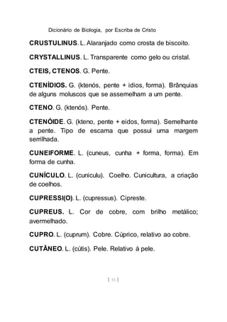 Dicionário de Biologia, por Escriba de Cristo
[ 55 ]
CRUSTULINUS. L. Alaranjado como crosta de biscoito.
CRYSTALLINUS. L. Transparente como gelo ou cristal.
CTEIS, CTENOS. G. Pente.
CTENÍDIOS. G. (ktenós, pente + idios, forma). Brânquias
de alguns moluscos que se assemelham a um pente.
CTENO. G. (ktenós). Pente.
CTENÓIDE. G. (kteno, pente + eidos, forma). Semelhante
a pente. Tipo de escama que possui uma margem
serrilhada.
CUNEIFORME. L. (cuneus, cunha + forma, forma). Em
forma de cunha.
CUNÍCULO. L. (cuniculu). Coelho. Cunicultura, a criação
de coelhos.
CUPRESSI(O). L. (cupressus). Cipreste.
CUPREUS. L. Cor de cobre, com brilho metálico;
avermelhado.
CUPRO. L. (cuprum). Cobre. Cúprico, relativo ao cobre.
CUTÂNEO. L. (cútis). Pele. Relativo à pele.
 