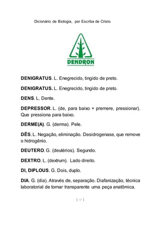 Dicionário de Biologia, por Escriba de Cristo
[ 57 ]
DENIGRATUS. L. Enegrecido, tingido de preto.
DENIGRATUS. L. Enegrecido, tingido de preto.
DENS. L. Dente.
DEPRESSOR. L. (de, para baixo + premere, pressionar).
Que pressiona para baixo.
DERME(A). G. (derma). Pele.
DÊS. L. Negação, eliminação. Desidrogenase, que remove
o hidrogênio.
DEUTERO. G. (deutérios). Segundo.
DEXTRO. L. (dextrum). Lado direito.
DI, DIPLOUS. G. Dois, duplo.
DIA. G. (dia). Através de, separação. Diafanização, técnica
laboratorial de tornar transparente uma peça anatômica.
 