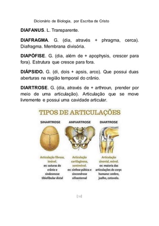 Dicionário de Biologia, por Escriba de Cristo
[58]
DIAFANUS. L. Transparente.
DIAFRAGMA. G. (dia, através + phragma, cerca).
Diafragma. Membrana divisória.
DIAPÓFISE. G. (dia, além de + apophysis, crescer para
fora). Estrutura que cresce para fora.
DIÁPSIDO. G. (di, dois + apsis, arco). Que possui duas
aberturas na região temporal do crânio.
DIARTROSE. G. (dia, através de + arthroun, prender por
meio de uma articulação). Articulação que se move
livremente e possui uma cavidade articular.
 