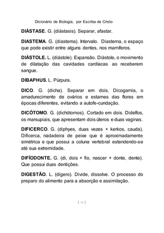 Dicionário de Biologia, por Escriba de Cristo
[ 59 ]
DIÁSTASE. G. (diástasis). Separar, afastar.
DIASTEMA. G. (diastema). Intervalo. Diastema, o espaço
que pode existir entre alguns dentes, nos mamíferos.
DIÁSTOLE. L. (diástole). Expansão. Diástole, o movimento
de dilatação das cavidades cardíacas ao receberem
sangue.
DIBAPHUS. L. Púrpura.
DICO. G. (dicha). Separar em dois. Dicogamia, o
amadurecimento de ovários e estames das flores em
épocas diferentes, evitando a autofe-cundação.
DICÓTOMO. G. (dichótomos). Cortado em dois. Didelfos,
os marsupiais, que apresentam dois úteros e duas vaginas.
DIFICERCO. G. (diphyes, duas vezes + kerkos, cauda).
Dificerca, nadadeira de peixe que é aproximadamente
simétrica e que possui a coluna vertebral estendendo-se
até sua extremidade.
DIFÍODONTE. G. (di, dois + fio, nascer + donte, dente).
Que possui duas dentições.
DIGESTÃO. L. (digero). Divide, dissolve. O processo do
preparo do alimento para a absorção e assimilação.
 