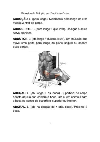 Dicionário de Biologia, por Escriba de Cristo
[6]
ABDUÇÃO. L. (para longe). Movimento para longe do eixo
médio-ventral do corpo.
ABDUCENTE. L. (para longe + que leva). Designa o sexto
nervo craniano.
ABDUTOR. L. (ab, longe + ducere, levar). Um músculo que
move uma parte para longe do plano sagital ou separa
duas partes.
ABORAL. L. (ab, longe + os, boca). Superfície do corpo
oposta àquela que contém a boca, isto é, em animais com
a boca no centro da superfície superior ou inferior.
ABORAL. L. (ab, na direção de + oris, boca). Próximo à
boca.
 