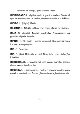 Dicionário de Biologia, por Escriba de Cristo
[60]
DIGITÍGRADO L. (digitus, dedo + gradior, andar). O animal
que toca o solo com os dedos, como os canídeos e felídeos.
DÍGITO. L. (digitu). Dedo.
DILUTUS. L. Diluído, pálido, com cores claras ou diluídas.
DINO. G. (deinós). Terrível, medonho. Dinossauros, os
grandes répteis fósseis.
DIPNOI. G. (di, duplo + pnein, respirar). Que possui duas
formas de respiração.
DIR. G. Pescoço.
DIS. G. (dys). Dificuldade, mal. Disenteria, uma disfunção
intestinal.
DISCOIDALIS. L. Quando há uma única mancha grande
de cor no centro de outra.
DISSECAR. L. (dissecarei). Cortar e separar órgãos para
estudos anatômicos. Dissecção ou dissecação de animais.
 