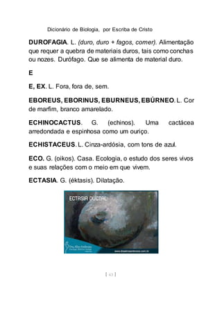 Dicionário de Biologia, por Escriba de Cristo
[ 63 ]
DUROFAGIA. L. (duro, duro + fagos, comer). Alimentação
que requer a quebra de materiais duros, tais como conchas
ou nozes. Durófago. Que se alimenta de material duro.
E
E, EX. L. Fora, fora de, sem.
EBOREUS, EBORINUS, EBURNEUS, EBÚRNEO. L. Cor
de marfim, branco amarelado.
ECHINOCACTUS. G. (echinos). Uma cactácea
arredondada e espinhosa como um ouriço.
ECHISTACEUS. L. Cinza-ardósia, com tons de azul.
ECO. G. (oikos). Casa. Ecologia, o estudo dos seres vivos
e suas relações com o meio em que vivem.
ECTASIA. G. (éktasis). Dilatação.
 