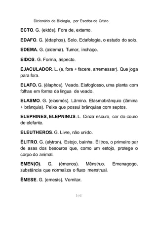 Dicionário de Biologia, por Escriba de Cristo
[64]
ECTO. G. (ektós). Fora de, externo.
EDAFO. G. (édaphos). Solo. Edafologia, o estudo do solo.
EDEMA. G. (oídema). Tumor, inchaço.
EIDOS. G. Forma, aspecto.
EJACULADOR. L. (e, fora + facere, arremessar). Que joga
para fora.
ELAFO. G. (élaphos). Veado. Elafoglosso, uma planta com
folhas em forma de língua de veado.
ELASMO. G. (elasmós). Lâmina. Elasmobrânquio (lâmina
+ brânquia). Peixe que possui brânquias com septos.
ELEPHINES, ELEPNINUS. L. Cinza escuro, cor do couro
de elefante.
ELEUTHEROS. G. Livre, não unido.
ÉLITRO. G. (elytron). Estojo, bainha. Élitros, o primeiro par
de asas dos besouros que, como um estojo, protege o
corpo do animal.
EMEN(O). G. (émenos). Mênstruo. Emenagogo,
substância que normaliza o fluxo menstrual.
ÊMESE. G. (emesis). Vomitar.
 