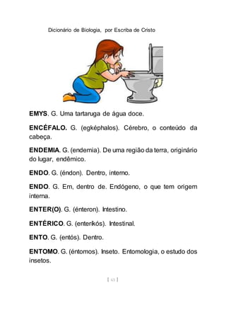 Dicionário de Biologia, por Escriba de Cristo
[ 65 ]
EMYS. G. Uma tartaruga de água doce.
ENCÉFALO. G. (egképhalos). Cérebro, o conteúdo da
cabeça.
ENDEMIA. G. (endemia). De uma região da terra, originário
do lugar, endêmico.
ENDO. G. (éndon). Dentro, interno.
ENDO. G. Em, dentro de. Endógeno, o que tem origem
interna.
ENTER(O). G. (énteron). Intestino.
ENTÉRICO. G. (enteríkós). Intestinal.
ENTO. G. (entós). Dentro.
ENTOMO. G. (éntomos). Inseto. Entomologia, o estudo dos
insetos.
 