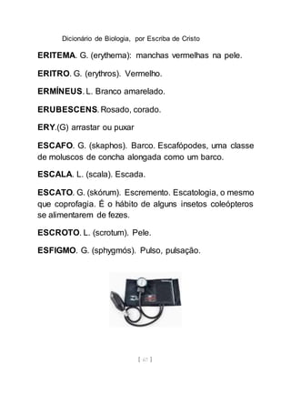 Dicionário de Biologia, por Escriba de Cristo
[ 67 ]
ERITEMA. G. (erythema): manchas vermelhas na pele.
ERITRO. G. (erythros). Vermelho.
ERMÍNEUS. L. Branco amarelado.
ERUBESCENS. Rosado, corado.
ERY.(G) arrastar ou puxar
ESCAFO. G. (skaphos). Barco. Escafópodes, uma classe
de moluscos de concha alongada como um barco.
ESCALA. L. (scala). Escada.
ESCATO. G. (skórum). Escremento. Escatologia, o mesmo
que coprofagia. É o hábito de alguns insetos coleópteros
se alimentarem de fezes.
ESCROTO. L. (scrotum). Pele.
ESFIGMO. G. (sphygmós). Pulso, pulsação.
 