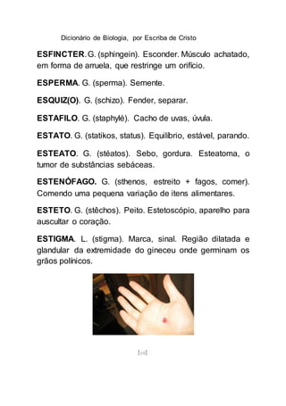 Dicionário de Biologia, por Escriba de Cristo
[68]
ESFINCTER.G. (sphingein). Esconder. Músculo achatado,
em forma de arruela, que restringe um orifício.
ESPERMA. G. (sperma). Semente.
ESQUIZ(O). G. (schizo). Fender, separar.
ESTAFILO. G. (staphylé). Cacho de uvas, úvula.
ESTATO. G. (statikos, status). Equilíbrio, estável, parando.
ESTEATO. G. (stéatos). Sebo, gordura. Esteatoma, o
tumor de substâncias sebáceas.
ESTENÓFAGO. G. (sthenos, estreito + fagos, comer).
Comendo uma pequena variação de itens alimentares.
ESTETO. G. (stêchos). Peito. Estetoscópio, aparelho para
auscultar o coração.
ESTIGMA. L. (stigma). Marca, sinal. Região dilatada e
glandular da extremidade do gineceu onde germinam os
grãos polínicos.
 