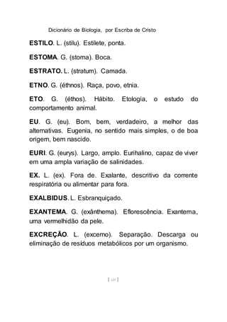 Dicionário de Biologia, por Escriba de Cristo
[ 69 ]
ESTILO. L. (stilu). Estilete, ponta.
ESTOMA. G. (stoma). Boca.
ESTRATO. L. (stratum). Camada.
ETNO. G. (éthnos). Raça, povo, etnia.
ETO. G. (éthos). Hábito. Etologia, o estudo do
comportamento animal.
EU. G. (eu). Bom, bem, verdadeiro, a melhor das
alternativas. Eugenia, no sentido mais simples, o de boa
origem, bem nascido.
EURI. G. (eurys). Largo, amplo. Eurihalino, capaz de viver
em uma ampla variação de salinidades.
EX. L. (ex). Fora de. Exalante, descritivo da corrente
respiratória ou alimentar para fora.
EXALBIDUS. L. Esbranquiçado.
EXANTEMA. G. (exânthema). Eflorescência. Exantema,
uma vermelhidão da pele.
EXCREÇÃO. L. (excerno). Separação. Descarga ou
eliminação de resíduos metabólicos por um organismo.
 