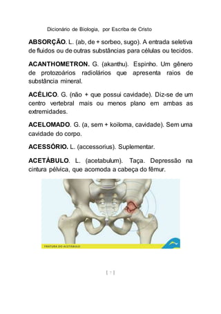 Dicionário de Biologia, por Escriba de Cristo
[ 7 ]
ABSORÇÃO. L. (ab, de + sorbeo, sugo). A entrada seletiva
de fluidos ou de outras substâncias para células ou tecidos.
ACANTHOMETRON. G. (akanthu). Espinho. Um gênero
de protozoários radiolários que apresenta raios de
substância mineral.
ACÉLICO. G. (não + que possui cavidade). Diz-se de um
centro vertebral mais ou menos plano em ambas as
extremidades.
ACELOMADO. G. (a, sem + koiloma, cavidade). Sem uma
cavidade do corpo.
ACESSÓRIO. L. (accessorius). Suplementar.
ACETÁBULO. L. (acetabulum). Taça. Depressão na
cintura pélvica, que acomoda a cabeça do fêmur.
 