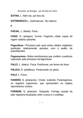 Dicionário de Biologia, por Escriba de Cristo
[ 71 ]
EXTRA. L. Além de, por fora de.
EXTRINSECO. L. (extrinsecus). No exterior.
F
FACIAL. L. (fades). Face.
FAGO. G. (phagos). Comer. Fagócito, célula capaz de
ingerir matéria estranha.
Fagocitose - Processo pelo qual certas células englobam
partículas relativamente grandes, com o auxílio de
pseudópodes.
Fagossomos - Bolsa membranosa que contém a partícula
capturada pelo processo de fagocitose.
FALCI. L. (faleis). Foice. Falciforme, em forma de foice.
FÁLICO. G. (phallikos). Pertencente ao pênis.
FALX. L. Foice.
FANERO. G. (phanerós). Visível, evidente. Fanerógamas,
os vegetais superiores, que apresentam os órgãos
reprodutores visíveis.
FARINGE. G. (pharynx). Garganta. Faringe, porção do
tubo digestivo localizada entre a boca e o esôfago.
 